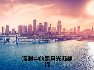 谢与淮苏绵绵（深渊中的黑月光苏绵绵）全文免费阅读无弹窗大结局_深渊中的黑月光苏绵绵:谢与淮苏绵绵最新章节列表_笔趣阁