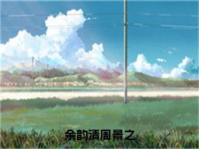 【全文】《周景之余韵清》小说txt在线阅读_（周景之余韵清全章节）-周景之余韵清_余韵清周景之在线阅读