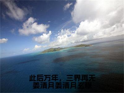 此后万年，三界再无姜清月姜清月玄穆（姜清月玄穆）全文免费阅读无弹窗大结局_此后万年，三界再无姜清月姜清月玄穆最新章节列表笔趣阁