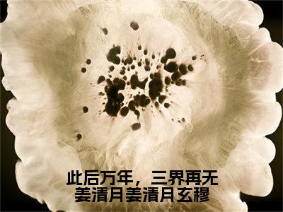 此后万年，三界再无姜清月姜清月玄穆（姜清月玄穆）最新免费阅读-此后万年，三界再无姜清月姜清月玄穆小说在线阅读