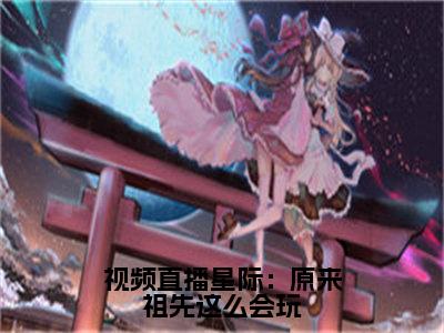 视频直播星际：原来祖先这么会玩（祝欢全文阅读）祝欢新书热荐免费小说