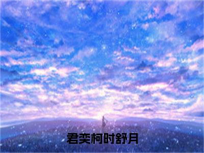 君奕柯时舒月（时舒月君奕柯）全文免费阅读无弹窗大结局_君奕柯时舒月全文阅读_笔趣阁（时舒月君奕柯）