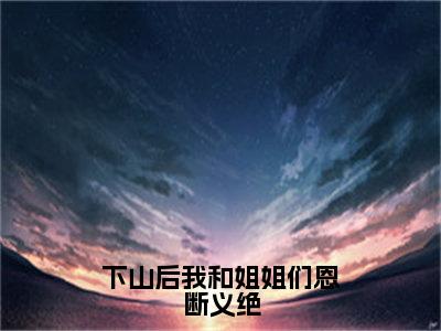 杨凡正版小说最新章节在线阅读-下山后我和姐姐们恩断义绝（杨凡）全文无弹窗阅读