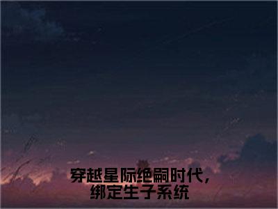 穿越星际绝嗣时代，绑定生子系统全文免费阅读无弹窗大结局-林心悦无弹窗阅读