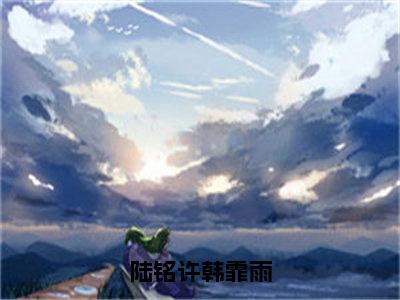 陆铭许韩霏雨小说全文免费阅读_（陆铭许韩霏雨）陆铭许韩霏雨最新章节列表笔趣阁