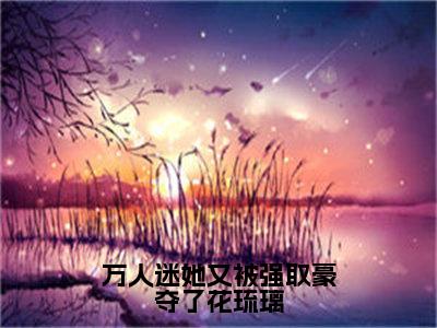 花琉璃全文免费阅读大结局-万人迷她又被强取豪夺了花琉璃完整版无弹窗