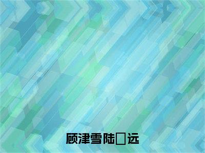 顾津雪陆垚远（陆垚远顾津雪小说）全文免费阅读无弹窗大结局_顾津雪陆垚远最新章节