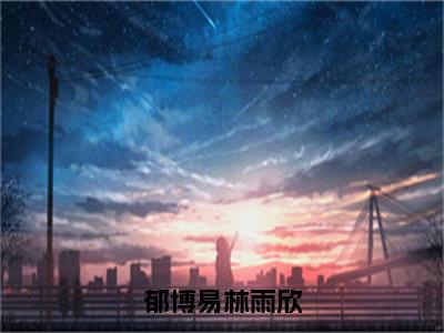 郁博易林雨欣（林雨欣郁博易）全文免费阅读无弹窗大结局_郁博易林雨欣免费阅读最新章节列表_笔趣阁（林雨欣郁博易）