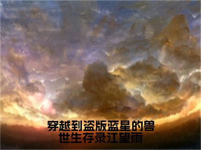 穿越到盗版蓝星的兽世生存录江望雨小说（江望雨）全文免费阅读大结局_（穿越到盗版蓝星的兽世生存录江望雨）江望雨小说免费阅读无弹窗