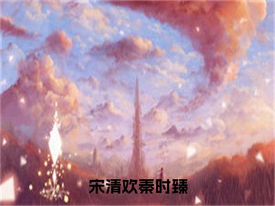 宋清欢秦时臻（大结局小说全集完整版）宋清欢秦时臻小说_宋清欢秦时臻全文阅读笔趣阁（后续）+（全文）