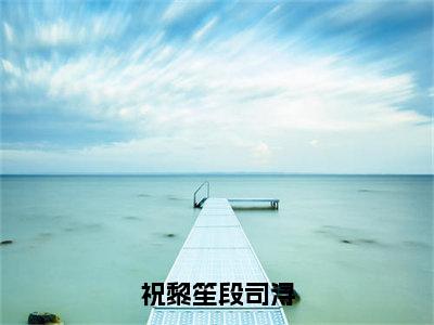 小说（祝黎笙段司浔）祝黎笙段司浔全文阅读_小说祝黎笙段司浔免费阅读（祝黎笙段司浔）笔趣阁