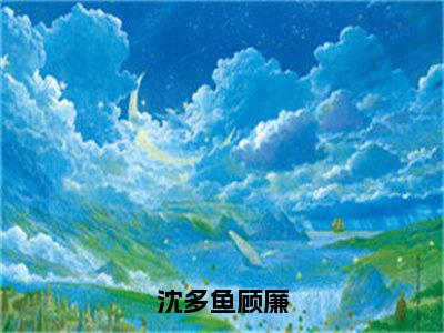 沈多鱼顾廉（顾廉沈多鱼）笔趣阁免费小说全文完整版-顾廉沈多鱼无弹窗免费阅读