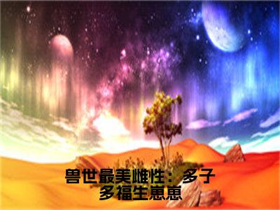 兽世最美雌性：多子多福生崽崽（司鹿）全文免费阅读无弹窗大结局_（司鹿）的小说（兽世最美雌性：多子多福生崽崽）最新章节列表