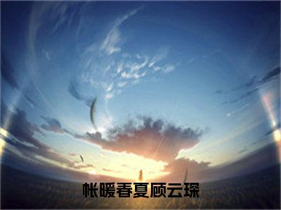 帐暖春夏顾云琛无弹窗（春夏顾云琛）全文免费阅读无弹窗大结局_春夏顾云琛最新章节列表（春夏顾云琛）