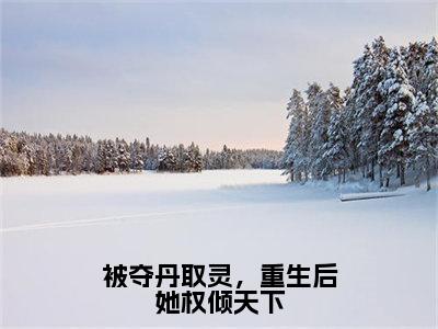 被夺丹取灵，重生后她权倾天下小说（明月）全文免费阅读无弹窗大结局_被夺丹取灵，重生后她权倾天下完整版最新阅读_笔趣阁（明月）