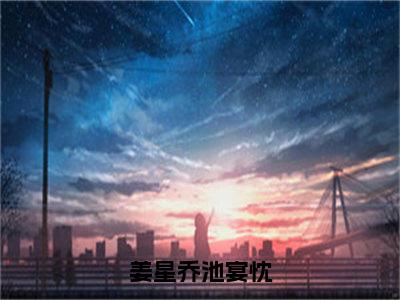 姜星乔池宴忱（姜星乔池宴忱）全文免费阅读-姜星乔池宴忱（姜星乔池宴忱）最新章节小说阅读