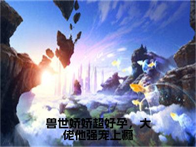 兽世娇娇超好孕，大佬他强宠上瘾（白玥玥龙灏）免费阅读完整版-（兽世娇娇超好孕，大佬他强宠上瘾小说）白玥玥龙灏全文大结局已完结